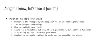 Alright, I know, let’s face it (cont’d)
● Python is not the best
○ Honestly the “scope-by-whitespace” is an unintelligible mess
○ lol no proper threadings
○ Why no switch-case? WHY?
○ async is a function but no, it’s a generator, but still a function
○ Stop using Python2 already goddammit
○ Basically no optimization is made during compilation stage
 