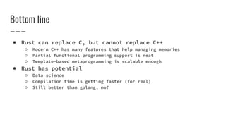 Bottom line
● Rust can replace C, but cannot replace C++
○ Modern C++ has many features that help managing memories
○ Partial functional programming support is neat
○ Template-based metaprogramming is scalable enough
● Rust has potential
○ Data science
○ Compilation time is getting faster (for real)
○ Still better than golang, no?
 