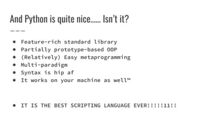 And Python is quite nice…… Isn’t it?
● Feature-rich standard library
● Partially prototype-based OOP
● (Relatively) Easy metaprogramming
● Multi-paradigm
● Syntax is hip af
● It works on your machine as well™
● IT IS THE BEST SCRIPTING LANGUAGE EVER!!!!!11!!
 