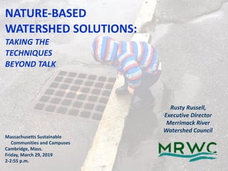 NATURE-BASED	 
WATERSHED	SOLUTIONS: 
TAKING	THE	 
TECHNIQUES	 
BEYOND	TALK
Rusty	Russell,	
Executive	Director
Merrimack	River	 
Watershed	Council
Massachusetts	Sustainable		 
					Communities	and	Campuses	
Cambridge,	Mass.		
Friday,	March	29,	2019	
2-2:55	p.m.
 