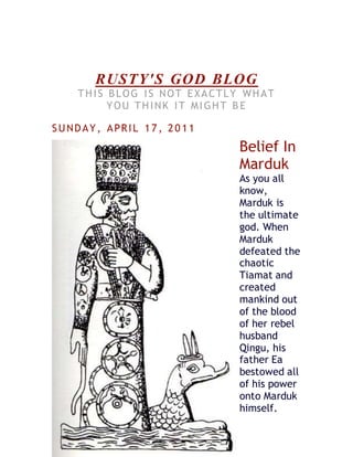 RUSTY'S GOD BLOG
THIS BLOG IS NOT EXACTLY WHAT
YOU THINK IT MIGHT B E
SUNDAY, APRIL 17, 20 11
Belief In
Marduk
As you all
know,
Marduk is
the ultimate
god. When
Marduk
defeated the
chaotic
Tiamat and
created
mankind out
of the blood
of her rebel
husband
Qingu, his
father Ea
bestowed all
of his power
onto Marduk
himself.
 