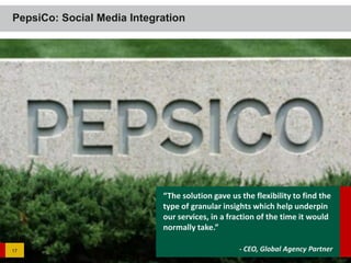 PepsiCo: Social Media Integration




                            “The solution gave us the flexibility to find the
                            type of granular insights which help underpin
                            our services, in a fraction of the time it would
                            normally take.”

17                                                - CEO, Global Agency Partner
 