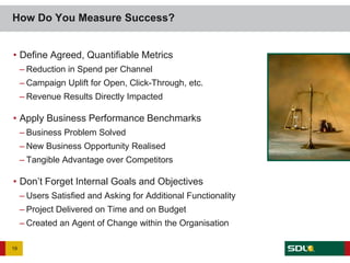 How Do You Measure Success?


• Define Agreed, Quantifiable Metrics
     – Reduction in Spend per Channel
     – Campaign Uplift for Open, Click-Through, etc.
     – Revenue Results Directly Impacted

• Apply Business Performance Benchmarks
     – Business Problem Solved
     – New Business Opportunity Realised
     – Tangible Advantage over Competitors

• Don’t Forget Internal Goals and Objectives
     – Users Satisfied and Asking for Additional Functionality
     – Project Delivered on Time and on Budget
     – Created an Agent of Change within the Organisation

19
 