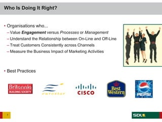 Who Is Doing It Right?


• Organisations who...
 – Value Engagement versus Processes or Management
 – Understand the Relationship between On-Line and Off-Line
 – Treat Customers Consistently across Channels
 – Measure the Business Impact of Marketing Activities



• Best Practices




 7
 