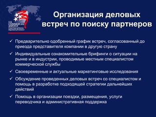 Организация деловых
              встреч по поиску партнеров

 Предварительно одобренный график встреч, согласованный до
  приезда представителя компании в другую страну
 Индивидуальные ознакомительные брифинги о ситуации на
  рынке и в индустрии, проводимые местным специалистом
  коммерческой службы
 Своевременные и актуальные маркетинговые исследования
 Обсуждение проведенных деловых встреч со специалистом и
  помощь в разработке подходящей стратегии дальнейших
  действий
 Помощь в организации поездки, размещения, услуги
  переводчика и административная поддержка
 