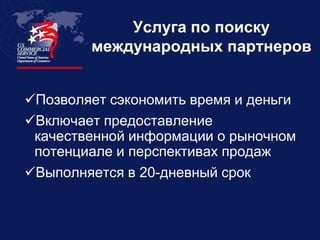 Услуга по поиску
        международных партнеров


Позволяет сэкономить время и деньги
Включает предоставление
 качественной информации о рыночном
 потенциале и перспективах продаж
Выполняется в 20-дневный срок
 