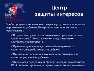 Центр
                    защиты интересов
Чтобы продажи американских товаров и услуг имели наилучшие
перспективы за рубежом, Центр защиты интересов может
организовать :
   Встречи между высокопоставленными представителями
   правительства США с ключевыми представителями
   зарубежных правительств
   Прямая поддержка представителей американского
   правительства, работающих за рубежом
   Письменная переписка с людьми, ответственными за
   принятия решений за рубежом
   Финансовая поддержка от Экспортно-кредитного агентства
   США соответствующим критериям американским компаниям
 