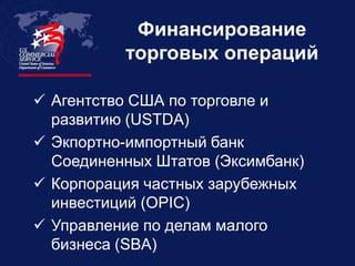 Финансирование
          торговых операций

 Агентство США по торговле и
  развитию (USTDA)
 Экпортно-импортный банк
  Соединенных Штатов (Эксимбанк)
 Корпорация частных зарубежных
  инвестиций (OPIC)
 Управление по делам малого
  бизнеса (SBA)
 