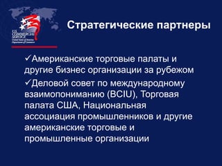 Стратегические партнеры


Американские торговые палаты и
другие бизнес организации за рубежом
Деловой совет по международному
взаимопониманию (BCIU), Торговая
палата США, Национальная
ассоциация промышленников и другие
американские торговые и
промышленные организации
 