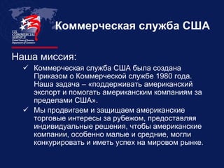 Коммерческая служба США

Наша миссия:
   Коммерческая служба США была создана
    Приказом о Коммерческой службе 1980 года.
    Наша задача – «поддерживать американский
    экспорт и помогать американским компаниям за
    пределами США».
   Мы продвигаем и защищаем американские
    торговые интересы за рубежом, предоставляя
    индивидуальные решения, чтобы американские
    компании, особенно малые и средние, могли
    конкурировать и иметь успех на мировом рынке.
 