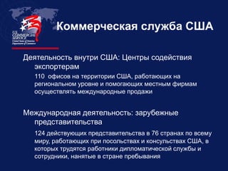Коммерческая служба США

Деятельность внутри США: Центры содействия
  экспортерам
  110 офисов на территории США, работающих на
  региональном уровне и помогающих местным фирмам
  осуществлять международные продажи


Международная деятельность: зарубежные
  представительства
  124 действующих представительства в 76 странах по всему
  миру, работающих при посольствах и консульствах США, в
  которых трудятся работники дипломатической службы и
  сотрудники, нанятые в стране пребывания
 