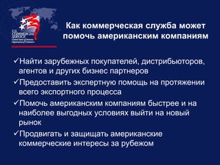 Как коммерческая служба может
           помочь американским компаниям

Найти зарубежных покупателей, дистрибьюторов,
 агентов и других бизнес партнеров
Предоставить экспертную помощь на протяжении
 всего экспортного процесса
Помочь американским компаниям быстрее и на
 наиболее выгодных условиях выйти на новый
 рынок
Продвигать и защищать американские
 коммерческие интересы за рубежом
 