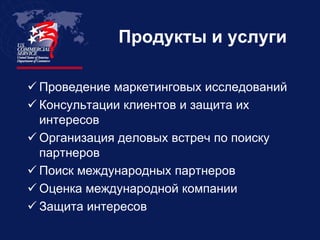 Продукты и услуги

 Проведение маркетинговых исследований
 Консультации клиентов и защита их
  интересов
 Организация деловых встреч по поиску
  партнеров
 Поиск международных партнеров
 Оценка международной компании
 Защита интересов
 