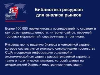 Библиотека ресурсов
                 для анализа рынков

Более 100 000 маркетинговых исследований по странам и
секторам промышленности, интернет-сайтов, перечней
торговых мероприятий, справочников, в том числе:

Руководство по ведению бизнеса в конкретной стране,
которое составляется ежегодно сотрудниками посольства
США и содержит информацию о деловой и
экономической ситуации в рассматриваемой стране, а
также о политическом климате, который влияет на
американский бизнес и иностранные инвестиции.
 
