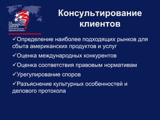 Консультирование
                   клиентов
Определение наиболее подходящих рынков для
сбыта американских продуктов и услуг
Оценка международных конкурентов
Оценка соответствия правовым нормативам
Урегулирование споров
Разъяснение культурных особенностей и
делового протокола
 