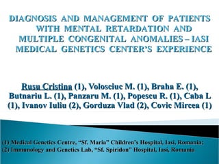 DIAGNOSIS AND MANAGEMENT OF PATIENTS
       WITH MENTAL RETARDATION AND
    MULTIPLE CONGENITAL ANOMALIES – IASI
   MEDICAL GENETICS CENTER’S EXPERIENCE



      Rusu Cristina (1), Volosciuc M. (1), Braha E. (1),
 Butnariu L. (1), Panzaru M. (1), Popescu R. (1), Caba L
 (1), Ivanov Iuliu (2), Gorduza Vlad (2), Covic Mircea (1)



(1) Medical Genetics Centre, “Sf. Maria” Children’s Hospital, Iasi, Romania;
(2) Immunology and Genetics Lab, “Sf. Spiridon” Hospital, Iasi, Romania
 