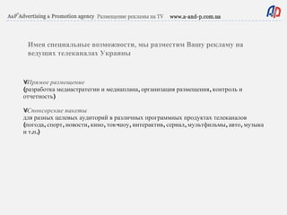 •  Прямое размещение (разработка медиастратегии и медиаплана, организация размещения, контроль и отчетность) •  Спонсорские пакеты для разных целевых аудиторий в различных программных продуктах телеканалов (погода, спорт, новости, кино, ток-шоу, интерактив, сериал, мультфильмы, авто, музыка и т.п.) Имея специальные возможности, мы разместим Вашу рекламу на ведущих телеканалах Украины 