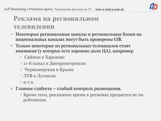 Реклама на региональном телевидении Некоторые региональные каналы и региональные блоки на национальных каналах могут быть проверены GfK  Только некоторые из региональных телеканалов стоят внимания (у которых есть хорошие доли ЦА), например Саймон в Харькове 11-й канал в  Днепропетровске Черноморская в Крыму ЛТВ в Луганске и т.п. Главная слабость – слабый контроль размещения. Кроме того, рекламное время в регионах продается не по рейтингам. 