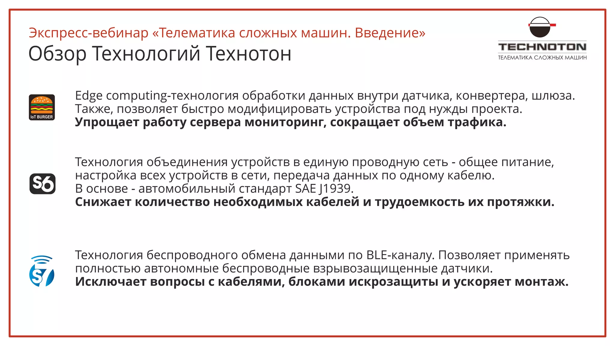 ТЕЛЕМАТИКА СЛОЖНЫХ МАШИНОбзор Технологий Технотон
Edge computing-технология обработки данных внутри датчика, конвертера, шлюза.
Также, позволяет быстро модифицировать устройства под нужды проекта.
Упрощает работу сервера мониторинг, сокращает объем трафика.
Технология объединения устройств в единую проводную сеть - общее питание,
настройка всех устройств в сети, передача данных по одному кабелю.
В основе - автомобильный стандарт SAE J1939.
Снижает количество необходимых кабелей и трудоемкость их протяжки.
Технология беспроводного обмена данными по BLE-каналу. Позволяет применять
полностью автономные беспроводные взрывозащищенные датчики.
Исключает вопросы с кабелями, блоками искрозащиты и ускоряет монтаж.
Экспресс-вебинар «Телематика сложных машин. Введение»
 