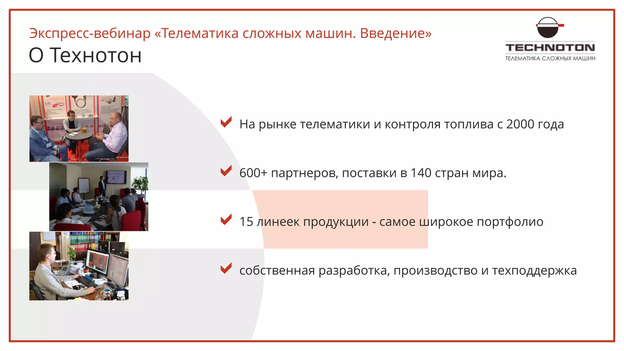 ТЕЛЕМАТИКА СЛОЖНЫХ МАШИН
aНа рынке телематики и контроля топлива с 2000 года
a600+ партнеров, поставки в 140 стран мира.
a15 линеек продукции - самое широкое портфолио
aсобственная разработка, производство и техподдержка
Экспресс-вебинар «Телематика сложных машин. Введение»
О Технотон
 