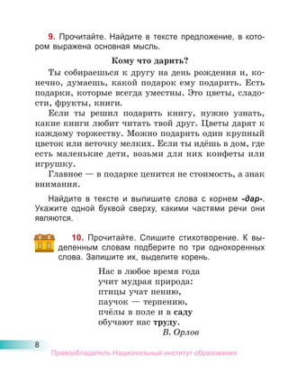 8
9. Прочитайте. Найдите в тексте предложение, в кото-
ром выражена основная мысль.
Кому что дарить?
Ты собираешься к другу на день рождения и, ко-
нечно, думаешь, какой подарок ему подарить. Есть
подарки, которые всегда уместны. Это цветы, сладо-
сти, фрукты, книги.
Если ты решил подарить книгу, нужно узнать,
какие книги любит читать твой друг. Цветы дарят к
каждому торжеству. Можно подарить один крупный
цветок или веточку мелких. Если ты идёшь в дом, где
есть маленькие дети, возьми для них конфеты или
игрушку.
Главное — в подарке ценится не стоимость, а знак
внимания.
Найдите в тексте и выпишите слова с корнем -дар-.
Укажите одной буквой сверху, какими частями речи они
являются.
10. Прочитайте. Спишите стихотворение. К вы-
деленным словам подберите по три однокоренных
слова. Запишите их, выделите корень.
Нас в любое время года
учит мудрая природа:
птицы учат пению,
паучок — терпению,
пчёлы в поле и в саду
обучают нас труду.
В. Орлов
Правообладатель Национальный институт образования
 