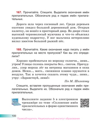 100
167. Прочитайте. Спишите. Выделите окончания имён
прилагательных. Обозначьте род и падеж имён прилага-
тельных.
Дорога шла через сосновый лес. Среди деревьев
охотник увидел большой деревянный дом. Открыв
калитку, он вошёл в просторный двор. Во дворе стоял
высокий черноволосый мужчина и что-то объяснял
худенькому подростку. У ног мальчика нетерпеливо
вилял хвостом большой рыжий пёс.
168. Прочитайте. Какие окончания надо писать у имён
прилагательных на месте пропусков? Как вы это опреде-
лили?
Хорошо пробежаться по морозцу солнечн.. зимн..
утром! Улицы сплошь покрыты бел.. снегом. Причуд-
лив.. узор мороза лёг на витрины магазинов и окна
домов. Нежн.., мягк.. снежинки плавно кружатся в
воздухе. Так и хочется сказать этому чудн.. зимн..
утру: «Здравствуй, зима!»
По М. Шолохову
Спишите, вставляя пропущенные окончания имён при-
лагательных. Выделите их. Обозначьте род и падеж имён
прилагательных.
Выполните задание 5 в электронном
тренажёре по теме «Склонение имён
прилагательных в форме единственного
числа».
Правообладатель Национальный институт образования
 