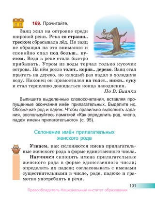 101
169. Прочитайте.
Заяц жил на островке среди
широкой реки. Река со страшн..
треском сбрасывала лёд. Но заяц
не обращал на это внимания и
спокойно спал под больш.. ку-
стом. Вода в реке стала быстро
прибывать. Утром из воды торчал только кусочек
острова. На нём росло толст.. коряв.. дерево. Заяц стал
прыгать на дерево, но каждый раз падал в холодную
воду. Наконец он примостился на толст.. нижн.. суку
и стал терпеливо дожидаться конца наводнения.
По В. Бианки
Выпишите выделенные словосочетания, вставляя про-
пущенные окончания имён прилагательных. Выделите их.
Обозначьте род и падеж. Чтобы правильно выполнить зада-
ния, воспользуйтесь памяткой «Как определить род, число,
падеж имени прилагательного» (с. 95).
Склонение имён прилагательных
женского рода
Узнаем, как склоняются имена прилагатель-
ные женского рода в форме единственного числа.
Научимся склонять имена прилагательные
женского рода в форме единственного числа;
определять их падеж; согласовывать с именами
существительными в числе, роде, падеже и гра-
мотно употреблять в речи.
Правообладатель Национальный институт образования
 