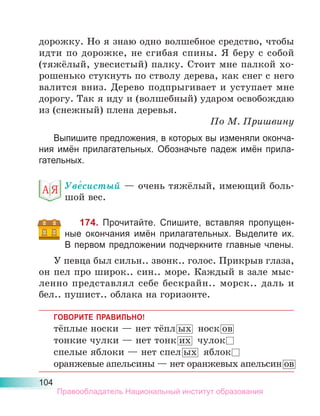 104
дорожку. Но я знаю одно волшебное средство, чтобы
идти по дорожке, не сгибая спины. Я беру с собой
(тяжёлый, увесистый) палку. Стоит мне палкой хо-
рошенько стукнуть по стволу дерева, как снег с него
валится вниз. Дерево подпрыгивает и уступает мне
дорогу. Так я иду и (волшебный) ударом освобождаю
из (снежный) плена деревья.
По М. Пришвину
Выпишите предложения, в которых вы изменяли оконча-
ния имён прилагательных. Обозначьте падеж имён прила-
гательных.
Уве́систый — очень тяжёлый, имеющий боль-
шой вес.
174. Прочитайте. Спишите, вставляя пропущен-
ные окончания имён прилагательных. Выделите их.
В первом предложении подчеркните главные члены.
У певца был сильн.. звонк.. голос. Прикрыв глаза,
он пел про широк.. син.. море. Каждый в зале мыс-
ленно представлял себе бескрайн.. морск.. даль и
бел.. пушист.. облака на горизонте.
ГОВОРИТЕ ПРАВИЛЬНО!
тёплые носки — нет тёпл ых носк ов
тонкие чулки — нет тонк их чулок
спелые яблоки — нет спел ых яблок
оранжевые апельсины — нет оранжевых апельсин ов
Правообладатель Национальный институт образования
 