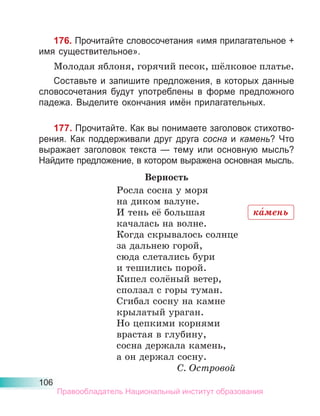 106
176. Прочитайте словосочетания «имя прилагательное +
имя существительное».
Молодая яблоня, горячий песок, шёлковое платье.
Составьте и запишите предложения, в которых данные
словосочетания будут употреблены в форме предложного
падежа. Выделите окончания имён прилагательных.
177. Прочитайте. Как вы понимаете заголовок стихотво-
рения. Как поддерживали друг друга сосна и камень? Что
выражает заголовок текста — тему или основную мысль?
Найдите предложение, в котором выражена основная мысль.
Верность
Росла сосна у моря
на диком валуне.
И тень её большая
качалась на волне.
Когда скрывалось солнце
за дальнею горой,
сюда слетались бури
и тешились порой.
Кипел солёный ветер,
сползал с горы туман.
Сгибал сосну на камне
крылатый ураган.
Но цепкими корнями
врастая в глубину,
сосна держала камень,
а он держал сосну.
С. Островой
ка́мень
Правообладатель Национальный институт образования
 