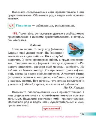 107
Выпишите словосочетания «имя прилагательное + имя
существительное». Обозначьте род и падеж имён прилага-
тельных.
Те́шиться — забавляться, развлекаться.
178. Прочитайте, согласовывая данные в скобках имена
прилагательные с именами существительными, к которым
они относятся.
Зяблик
Начало весны. В лесу под (тёмные)
ёлками ещё лежит снег. На (нижняя)
ветке ёлки сидит зяблик. Он в голубой
шапочке. У него оранжевые щёки, а грудь краснова-
тая. Глядишь на эту (яркая) птичку и думаешь: «Ра-
новато прилетел, впереди ещё морозы, озябнет». Но
зяблик не боится холода. Он прилетает (ранняя) вес-
ной, когда на полях ещё лежит снег. А улетает птица
(поздняя) осенью в холодное, «зяблое», как говорят
в народе, время. Вот потому, что птица прилетает и
улетает в (зяблый) время, и назвали её зябликом.
По Ю. Ковалю
Выпишите словосочетания «имя прилагательное +
имя существительное» с изменёнными именами прилага-
тельными. Выделите окончания имён прилагательных.
Обозначьте род и падеж имён существительных и имён
прилагательных.
ора́нжевый
Правообладатель Национальный институт образования
 
