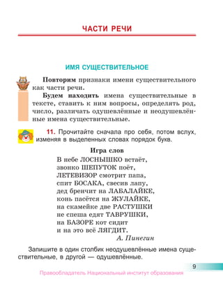 9
ЧАСТИ РЕЧИ
ИМЯ СУЩЕСТВИТЕЛЬНОЕ
Повторим признаки имени существительного
как части речи.
Будем находить имена существительные в
тексте, ставить к ним вопросы, определять род,
число, различать одушевлённые и неодушевлён-
ные имена существительные.
11. Прочитайте сначала про себя, потом вслух,
изменяя в выделенных словах порядок букв.
Игра слов
В небе ЛОСНЫШКО встаёт,
звонко ШЕПУТОК поёт,
ЛЕТЕВИЗОР смотрит папа,
спит БОСАКА, свесив лапу,
дед бренчит на ЛАБАЛАЙКЕ,
конь пасётся на ЖУЛАЙКЕ,
на скамейке две РАСТУШКИ
не спеша едят ТАВРУШКИ,
на БАЗОРЕ кот сидит
и на это всё ЛЯГДИТ.
А. Пинегин
Запишите в один столбик неодушевлённые имена суще-
ствительные, в другой — одушевлённые.
Правообладатель Национальный институт образования
 