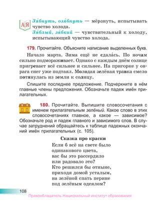 108
Зя́бнуть, озя́бнуть — мёрзнуть, испытывать
чувство холода.
Зя́блый, зя́бкий — чувствительный к холоду,
испытывающий чувство холода.
179. Прочитайте. Объясните написание выделенных букв.
Начало марта. Зима ещё не сдала́сь. По ночам
сильно подмораживает. Однако с каждым днём солнце
пригревает всё сильнее и сильнее. На пригорке у ов-
рага снег уже подтаял. Молодая зелёная травка смело
потянулась из земли к солнцу.
Спишите последнее предложение. Подчеркните в нём
главные члены предложения. Обозначьте падеж имён при-
лагательных.
180. Прочитайте. Выпишите словосочетания с
именем прилагательным зелёный. Какое слово в этих
словосочетаниях главное, а какое — зависимое?
Обозначьте род и падеж главного и зависимого слов. В слу-
чае затруднений обращайтесь к таблице падежных оконча-
ний имён прилагательных (с. 105).
Сказка про краски
Если б всё на свете было
одинакового цвета,
вас бы это рассердило
или радовало это?
Кто решился бы отныне,
приходя домой усталым,
на зелёной спать перине
под зелёным одеялом?
Правообладатель Национальный институт образования
 