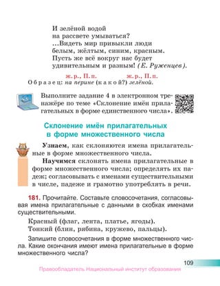 109
И зелёной водой
на рассвете умываться?
...Видеть мир привыкли люди
белым, жёлтым, синим, красным.
Пусть же всё вокруг нас будет
удивительным и разным! (Е. Руженцев).
ж.р., П.п. ж.р., П.п.
О б р а з е ц: на перине (к а к о й?) зелёной.
Выполните задание 4 в электронном тре-
нажёре по теме «Склонение имён прила-
гательных в форме единственного числа».
Склонение имён прилагательных
в форме множественного числа
Узнаем, как склоняются имена прилагатель-
ные в форме множественного числа.
Научимся склонять имена прилагательные в
форме множественного числа; определять их па-
деж; согласовывать с именами существительными
в числе, падеже и грамотно употреблять в речи.
181. Прочитайте. Составьте словосочетания, согласовы-
вая имена прилагательные с данными в скобках именами
существительными.
Красный (флаг, лента, платье, ягоды).
Тонкий (блин, рябина, кружево, пальцы).
Запишите словосочетания в форме множественного чис-
ла. Какие окончания имеют имена прилагательные в форме
множественного числа?
Правообладатель Национальный институт образования
 