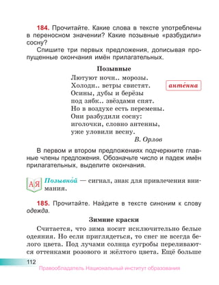 112
184. Прочитайте. Какие слова в тексте употреблены
в переносном значении? Какие позывные «разбудили»
сосну?
Спишите три первых предложения, дописывая про-
пущенные окончания имён прилагательных.
Позывные
Лютуют ночн.. морозы.
Холодн.. ветры свистят.
Осины, дубы и берёзы
под зябк.. звёздами спят.
Но в воздухе есть перемены.
Они разбудили сосну:
иголочки, словно антенны,
уже уловили весну.
В. Орлов
В первом и втором предложениях подчеркните глав-
ные члены предложения. Обозначьте число и падеж имён
прилагательных, выделите окончания.
Позывно́й — сигнал, знак для привлечения вни-
мания.
185. Прочитайте. Найдите в тексте синоним к слову
одежда.
Зимние краски
Считается, что зима носит исключительно белые
одеяния. Но если приглядеться, то снег не всегда бе-
лого цвета. Под лучами солнца сугробы переливают-
ся оттенками розового и жёлтого цвета. Ещё больше
анте́нна
Правообладатель Национальный институт образования
 