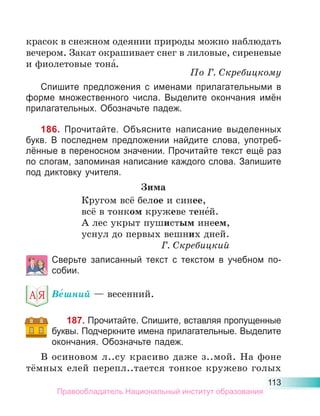 113
красок в снежном одеянии природы можно наблюдать
вечером. Закат окрашивает снег в лиловые, сиреневые
и фиолетовые тона́.
По Г. Скребицкому
Спишите предложения с именами прилагательными в
форме множественного числа. Выделите окончания имён
прилагательных. Обозначьте падеж.
186. Прочитайте. Объясните написание выделенных
букв. В последнем предложении найдите слова, употреб-
лённые в переносном значении. Прочитайте текст ещё раз
по слогам, запоминая написание каждого слова. Запишите
под диктовку учителя.
Зима
Кругом всё белое и синее,
всё в тонком кружеве тене́й.
А лес укрыт пушистым инеем,
уснул до первых вешних дней.
Г. Скребицкий
Сверьте записанный текст с текстом в учебном по-
собии.
Ве́шний — весенний.
187. Прочитайте. Спишите, вставляя пропущенные
буквы. Подчеркните имена прилагательные. Выделите
окончания. Обозначьте падеж.
В осиновом л..су красиво даже з..мой. На фоне
тёмных елей перепл..тается тонкое кружево голых
Правообладатель Национальный институт образования
 