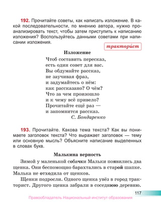 117
192. Прочитайте советы, как написать изложение. В ка-
кой последовательности, по мнению автора, нужно про-
анализировать текст, чтобы затем приступить к написанию
изложения? Воспользуйтесь данными советами при напи-
сании изложения.
Изложение
Чтоб составить пересказ,
есть один совет для вас.
Вы обдумайте рассказ,
не заучивая фраз,
и задумайтесь о нём:
как рассказано? О чём?
Что за чем произошло
и к чему всё привело?
Прочитайте ещё раз —
и запомнится рассказ.
С. Бондаренко
193. Прочитайте. Какова тема текста? Как вы пони-
маете заголовок текста? Что выражает заголовок — тему
или основную мысль? Объясните написание выделенных
в словах букв.
Малькина верность
Зимой у маленькой собачки Мальки появились два
щенка. Они беспомощно барахтались в старой шапке.
Малька не отходила от щенков.
Щенки подросли. Одного щенка увёз в город трак-
торист. Другого щенка забрали в соседнюю деревню.
трактори́ст
Правообладатель Национальный институт образования
 