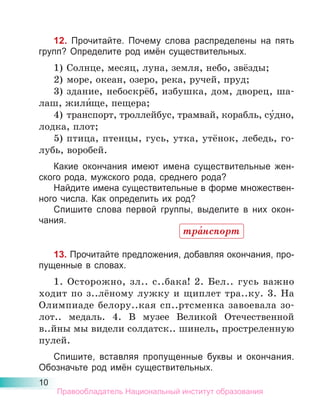 10
12. Прочитайте. Почему слова распределены на пять
групп? Определите род имён существительных.
1) Солнце, месяц, луна, земля, небо, звёзды;
2) море, океан, озеро, река, ручей, пруд;
3) здание, небоскрёб, избушка, дом, дворец, ша-
лаш, жили́ще, пещера;
4) транспорт, троллейбус, трамвай, корабль, су́дно,
лодка, плот;
5) птица, птенцы, гусь, утка, утёнок, лебедь, го-
лубь, воробей.
Какие окончания имеют имена существительные жен-
ского рода, мужского рода, среднего рода?
Найдите имена существительные в форме множествен-
ного числа. Как определить их род?
Спишите слова первой группы, выделите в них окон-
чания.
13. Прочитайте предложения, добавляя окончания, про-
пущенные в словах.
1. Осторожно, зл.. с..бака! 2. Бел.. гусь важно
ходит по з..лёному лужку и щиплет тра..ку. 3. На
Олимпиаде белору..кая сп..ртсменка завоевала зо-
лот.. медаль. 4. В музее Великой Отечественной
в..йны мы видели солдатск.. шинель, простреленную
пулей.
Спишите, вставляя пропущенные буквы и окончания.
Обозначьте род имён существительных.
тра́нспорт
Правообладатель Национальный институт образования
 