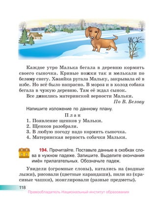 118
Каждое утро Малька бегала в деревню кормить
своего сыночка. Кривые ножки так и мелькали по
белому снегу. Хозяйка ругала Мальку, закрывала её в
избе. Но всё было напрасно. В мороз и в холод собака
бегала в чужую деревню. Там её ждал сынок.
Все дивились материнской верности Мальки.
По В. Белову
Напишите изложение по данному плану.
П л а н
1. Появление щенков у Мальки.
2. Щенков разобрали.
3. В любую погоду надо кормить сыночка.
4. Материнская верность собачки Мальки.
194. Прочитайте. Поставьте данные в скобках сло-
ва в нужном падеже. Запишите. Выделите окончания
имён прилагательных. Обозначьте падеж.
Увидели (огромные слоны), катались на (водные
лыжи), рисовали (цветные карандаши), пили из (кра-
сивые чашки), жонглировали (разные предметы).
Правообладатель Национальный институт образования
 