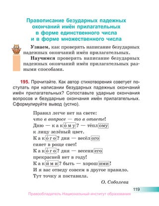 119
Правописание безударных падежных
окончаний имён прилагательных
в форме единственного числа
и в форме множественного числа
Узнаем, как проверять написание безударных
падежных окончаний имён прилагательных.
Научимся проверять написание безударных
падежных окончаний имён прилагательных раз-
ными способами.
195. Прочитайте. Как автор стихотворения советует по-
ступать при написании безударных падежных окончаний
имён прилагательных? Сопоставьте ударные окончания
вопросов и безударные окончания имён прилагательных.
Сформулируйте вывод (устно).
Правил легче нет на свете:
что в вопросе — то в ответе!
Дню — к а к о́ м у ? — тёпл ому
к лицу зелёный цвет.
К а к о́ г о ? дня — весёл ого
сияет в роще свет!
К а к о́ г о ? дня — весенн его
прекрасней нет в году!
К а к и́ м и ? быть — хорош ими !
И я вас отведу совсем в другое правило.
Тут точку я поставила.
О. Соболева
Правообладатель Национальный институт образования
 