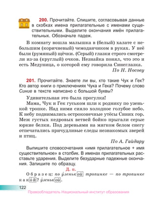 122
200. Прочитайте. Спишите, согласовывая данные
в скобках имена прилагательные с именами суще-
ствительными. Выделите окончания имён прилага-
тельных. Обозначьте падеж.
В комнату вошла малышка в (белый) халате с не-
большим (коричневый) чемоданчиком в руках. У неё
были (румяный) щёчки. (Серый) глазки строго смотре-
ли из-за (круглый) очков. Незнайка понял, что это и
есть Медуница, о которой ему говорила Синеглазка.
По Н. Носову
201. Прочитайте. Знаете ли вы, кто такие Чук и Гек?
Кто автор книги о приключениях Чука и Гека? Почему слово
Синие в тексте написано с большой буквы?
Удивительная это была прогулка!
Мама, Чук и Гек гуськом шли к роднику по узень-
кой тропке. Над ними сияло холодное голубое небо.
К небу поднимались остроконечные утёсы Синих гор.
Меж густых кедровых ветвей бойко прыгали серые
юркие белки. Под деревьями на мягком белом снегу
отпечатались причудливые следы незнакомых зверей
и птиц.
По А. Гайдару
Выпишите словосочетания «имя прилагательное + имя
существительное» в столбик. В именах прилагательных рас-
ставьте ударения. Выделите безударные падежные оконча-
ния. Запишите по образцу.
Д. п.
О б р а з е ц: по у́зеньк ой тропинке — по тропинке
к а к о́ й ? у́зеньк ой .
Правообладатель Национальный институт образования
 