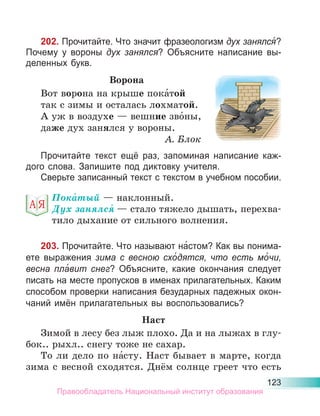 123
202. Прочитайте. Что значит фразеологизм дух занялся́?
Почему у вороны дух занялся? Объясните написание вы-
деленных букв.
Ворона
Вот ворона на крыше пока́той
так с зимы и осталась лохматой.
А уж в воздухе — вешние зво́ны,
даже дух занялся у вороны.
А. Блок
Прочитайте текст ещё раз, запоминая написание каж-
дого слова. Запишите под диктовку учителя.
Сверьте записанный текст с текстом в учебном пособии.
Пока́тый — наклонный.
Дух занялся́ — стало тяжело дышать, перехва-
тило дыхание от сильного волнения.
203. Прочитайте. Что называют на́стом? Как вы понима-
ете выражения зима с весною схо́дятся, что есть мо́чи,
весна пла́вит снег? Объясните, какие окончания следует
писать на месте пропусков в именах прилагательных. Каким
способом проверки написания безударных падежных окон-
чаний имён прилагательных вы воспользовались?
Наст
Зимой в лесу без лыж плохо. Да и на лыжах в глу-
бок.. рыхл.. снегу тоже не сахар.
То ли дело по на́сту. Наст бывает в марте, когда
зима с весной сходятся. Днём солнце греет что есть
Правообладатель Национальный институт образования
 