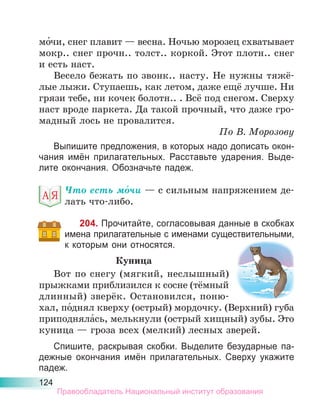 124
мо́чи, снег плавит — весна. Ночью морозец схватывает
мокр.. снег прочн.. толст.. коркой. Этот плотн.. снег
и есть наст.
Весело бежать по звонк.. насту. Не нужны тяжё-
лые лыжи. Ступаешь, как летом, даже ещё лучше. Ни
грязи тебе, ни кочек болотн.. . Всё под снегом. Сверху
наст вроде паркета. Да такой прочный, что даже гро-
мадный лось не провалится.
По В. Морозову
Выпишите предложения, в которых надо дописать окон-
чания имён прилагательных. Расставьте ударения. Выде-
лите окончания. Обозначьте падеж.
Что есть мо́чи — с сильным напряжением де-
лать что-либо.
204. Прочитайте, согласовывая данные в скобках
имена прилагательные с именами существительными,
к которым они относятся.
Куница
Вот по снегу (мягкий, неслышный)
прыжками приблизился к сосне (тёмный
длинный) зверёк. Остановился, поню-
хал, по́днял кверху (острый) мордочку. (Верхний) губа
приподняла́сь, мелькнули (острый хищный) зубы. Это
куница — гроза всех (мелкий) лесных зверей.
Спишите, раскрывая скобки. Выделите безударные па-
дежные окончания имён прилагательных. Сверху укажите
падеж.
Правообладатель Национальный институт образования
 