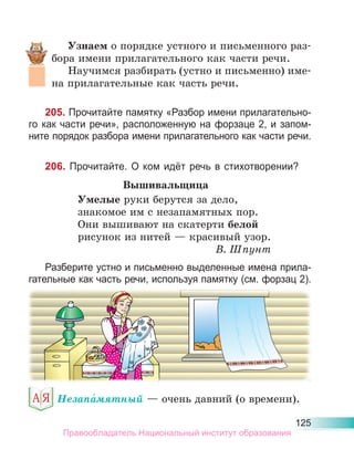 125
Узнаем о порядке устного и письменного раз-
бора имени прилагательного как части речи.
Научимся разбирать (устно и письменно) име-
на прилагательные как часть речи.
205. Прочитайте памятку «Разбор имени прилагательно-
го как части речи», расположенную на форзаце 2, и запом-
ните порядок разбора имени прилагательного как части речи.
206. Прочитайте. О ком идёт речь в стихотворении?
Вышивальщица
Умелые руки берутся за дело,
знакомое им с незапамятных пор.
Они вышивают на скатерти белой
рисунок из нитей — красивый узор.
В. Шпунт
Разберите устно и письменно выделенные имена прила-
гательные как часть речи, используя памятку (см. форзац 2).
Незапа́мятный — очень давний (о времени).
Правообладатель Национальный институт образования
 
