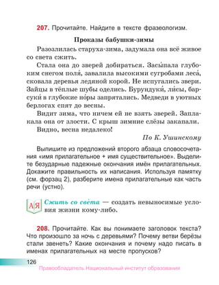 126
207. Прочитайте. Найдите в тексте фразеологизм.
Проказы бабушки-зимы
Разозлилась старуха-зима, задумала она всё живое
со света сжить.
Стала она до зверей добираться. Засы́пала глубо-
ким снегом поля́, завалила высокими сугробами леса́,
сковала деревья ледяной корой. Не испугались звери.
Зайцы в тёплые шубы оделись. Бурундуки́, ли́сы, бар-
суки́ в глубокие но́ры запрятались. Медведи в уютных
берлогах спят до весны.
Видит зима, что ничем ей не взять зверей. Запла-
кала она от злости. С крыш зимние слёзы закапали.
Видно, весна недалеко!
По К. Ушинскому
Выпишите из предложений второго абзаца словосочета-
ния «имя прилагательное + имя существительное». Выдели-
те безударные падежные окончания имён прилагательных.
Докажите правильность их написания. Используя памятку
(см. форзац 2), разберите имена прилагательные как часть
речи (устно).
Сжить со све́та — создать невыносимые усло-
вия жизни кому-либо.
208. Прочитайте. Как вы понимаете заголовок текста?
Что произошло за ночь с деревьями? Почему ветви берёзы
стали звенеть? Какие окончания и почему надо писать в
именах прилагательных на месте пропусков?
Правообладатель Национальный институт образования
 