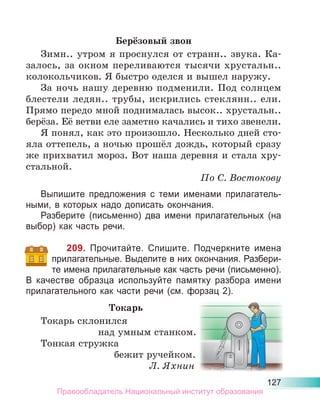 127
Берёзовый звон
Зимн.. утром я проснулся от странн.. звука. Ка-
залось, за окном переливаются тысячи хрустальн..
колокольчиков. Я быстро оделся и вышел наружу.
За ночь нашу деревню подменили. Под солнцем
блестели ледян.. трубы, искрились стеклянн.. ели.
Прямо передо мной поднималась высок.. хрустальн..
берёза. Её ветви еле заметно качались и тихо звенели.
Я понял, как это произошло. Несколько дней сто-
яла оттепель, а ночью прошёл дождь, который сразу
же прихватил мороз. Вот наша деревня и стала хру-
стальной.
По С. Востокову
Выпишите предложения с теми именами прилагатель-
ными, в которых надо дописать окончания.
Разберите (письменно) два имени прилагательных (на
выбор) как часть речи.
209. Прочитайте. Спишите. Подчеркните имена
прилагательные. Выделите в них окончания. Разбери-
те имена прилагательные как часть речи (письменно).
В качестве образца используйте памятку разбора имени
прилагательного как части речи (см. форзац 2).
Токарь
Токарь склонился
над умным станком.
Тонкая стружка
бежит ручейком.
Л. Яхнин
Правообладатель Национальный институт образования
 