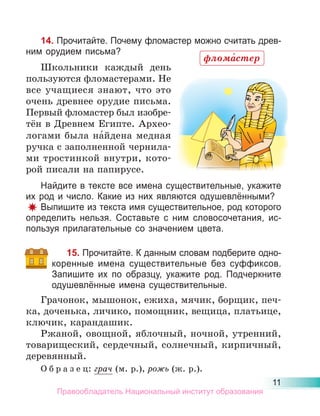 11
14. Прочитайте. Почему фломастер можно считать древ-
ним орудием письма?
Школьники каждый день
пользуются фломастерами. Не
все учащиеся знают, что это
очень древнее орудие письма.
Первый фломастер был изобре-
тён в Древнем Египте. Архео-
логами была на́йдена медная
ручка с заполненной чернила-
ми тростинкой внутри, кото-
рой писали на папирусе.
Найдите в тексте все имена существительные, укажите
их род и число. Какие из них являются одушевлёнными?
Выпишите из текста имя существительное, род которого
определить нельзя. Составьте с ним словосочетания, ис-
пользуя прилагательные со значением цвета.
15. Прочитайте. К данным словам подберите одно-
коренные имена существительные без суффиксов.
Запишите их по образцу, укажите род. Подчеркните
одушевлённые имена существительные.
Грачонок, мышонок, ежиха, мячик, борщик, печ-
ка, доченька, личико, помощник, вещица, платьице,
ключик, карандашик.
Ржаной, овощной, яблочный, ночной, утренний,
товарищеский, сердечный, солнечный, кирпичный,
деревянный.
О б р а з е ц: грач (м. р.), рожь (ж. р.).
флома́стер
Правообладатель Национальный институт образования
 