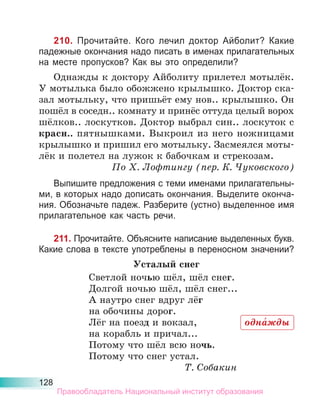 128
210. Прочитайте. Кого лечил доктор Айболит? Какие
падежные окончания надо писать в именах прилагательных
на месте пропусков? Как вы это определили?
Однажды к доктору Айболиту прилетел мотылёк.
У мотылька было обожжено крылышко. Доктор ска-
зал мотыльку, что пришьёт ему нов.. крылышко. Он
пошёл в соседн.. комнату и принёс оттуда целый ворох
шёлков.. лоскутков. Доктор выбрал син.. лоскуток с
красн.. пятнышками. Выкроил из него ножницами
крылышко и пришил его мотыльку. Засмеялся моты-
лёк и полетел на лужок к бабочкам и стрекозам.
По Х. Лофтингу (пер. К. Чуковского)
Выпишите предложения с теми именами прилагательны-
ми, в которых надо дописать окончания. Выделите оконча-
ния. Обозначьте падеж. Разберите (устно) выделенное имя
прилагательное как часть речи.
211. Прочитайте. Объясните написание выделенных букв.
Какие слова в тексте употреблены в переносном значении?
Усталый снег
Светлой ночью шёл, шёл снег.
Долгой ночью шёл, шёл снег...
А наутро снег вдруг лёг
на обочины дорог.
Лёг на поезд и вокзал,
на корабль и причал...
Потому что шёл всю ночь.
Потому что снег устал.
Т. Собакин
одна́жды
Правообладатель Национальный институт образования
 