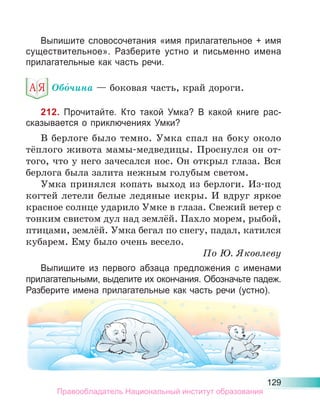 129
Выпишите словосочетания «имя прилагательное + имя
существительное». Разберите устно и письменно имена
прилагательные как часть речи.
Обо́чина — боковая часть, край дороги.
212. Прочитайте. Кто такой Умка? В какой книге рас-
сказывается о приключениях Умки?
В берлоге было темно. Умка спал на боку около
тёплого живота мамы-медведицы. Проснулся он от-
того, что у него зачесался нос. Он открыл глаза. Вся
берлога была залита нежным голубым светом.
Умка принялся копать выход из берлоги. Из-под
когтей летели белые ледяные искры. И вдруг яркое
красное солнце ударило Умке в глаза. Свежий ветер с
тонким свистом дул над землёй. Пахло морем, рыбой,
птицами, землёй. Умка бегал по снегу, падал, катился
кубарем. Ему было очень весело.
По Ю. Яковлеву
Выпишите из первого абзаца предложения с именами
прилагательными, выделите их окончания. Обозначьте падеж.
Разберите имена прилагательные как часть речи (устно).
Правообладатель Национальный институт образования
 
