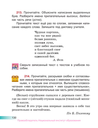 130
213. Прочитайте. Объясните написание выделенных
букв. Разберите имена прилагательные высоких, далёких
как часть речи (устно).
Прочитайте текст ещё раз по слогам, запоминая напи-
сание каждого слова. Запишите под диктовку учителя.
Чудная картина,
как ты мне родна́:
белая равнина,
полная луна,
свет небес высоких,
и блестящий снег
и саней далёких
одинокий бег.
А. Фет
Сверьте записанный текст с текстом в учебном по-
собии.
214. Прочитайте, раскрывая скобки и согласовы-
вая имена прилагательные с именами существитель-
ными, к которым они относятся. Выпишите словосо-
четания «имя прилагательное + имя существительное».
Разберите имена прилагательные как часть речи (письменно).
(Белые) струйками сыпался с деревьев снег. Кое-
где на снег с (лёгкий) стуком падали (тяжёлый весен-
ний) капли.
Весна! В это утро она впервые заявила о себе так
решительно и настойчиво.
По Б. Полевому
Правообладатель Национальный институт образования
 