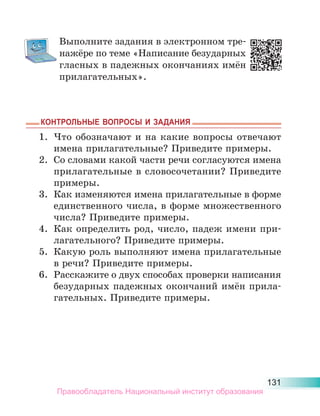 131
Выполните задания в электронном тре-
нажёре по теме «Написание безударных
гласных в падежных окончаниях имён
прилагательных».
КОНТРОЛЬНЫЕ ВОПРОСЫ И ЗАДАНИЯ
КОНТРОЛЬНЫЕ ВОПРОСЫ И ЗАДАНИЯ
1. Что обозначают и на какие вопросы отвечают
имена прилагательные? Приведите примеры.
2. Со словами какой части речи согласуются имена
прилагательные в словосочетании? Приведите
примеры.
3. Как изменяются имена прилагательные в форме
единственного числа, в форме множественного
числа? Приведите примеры.
4. Как определить род, число, падеж имени при-
лагательного? Приведите примеры.
5. Какую роль выполняют имена прилагательные
в речи? Приведите примеры.
6. Расскажите о двух способах проверки написания
безударных падежных окончаний имён прила-
гательных. Приведите примеры.
Правообладатель Национальный институт образования
 